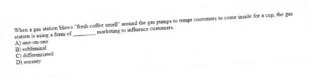 When a gas station blows "fresh coffee smell" around the gas pumps to tempt customers to come inside for a cup, the gas station is using a form of ________ marketing to influence customers.
A) one-on-one
B) subliminal
C) differentiated
D) sensory