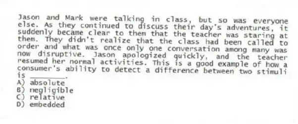 Jason and Mark were talking in class, but so was everyone else. As they continued to discuss their day's adventures, it suddenly became clear to them that the teacher was staring at them. They didn't realize that the class had been called to order and what was once only one conversation among many was now disruptive. Jason apologized quickly, and the teacher resumed her normal activities. This is a good example of how a consumer's ability to detect a difference between two stimuli is ________.
A) absolute
B) negligible
C) relative
D) embedded