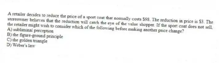 A retailer decides to reduce the price of a sport coat that normally costs $98. The reduction in price is $3. The storeowner believes that the reduction will catch the eye of the value shopper. If the sport coat does not sell, the retailer might wish to consider which of the following before making another price change?
A) subliminal perception
B) the figure-ground principle
C) the golden triangle
D) Weber's law