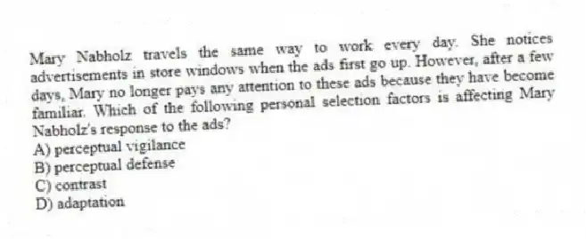 Mary Nabholz travels the same way to work every day. She notices advertisements in store windows when the ads first go up. However, after a few days, Mary no longer pays any attention to these ads because they have become familiar. Which of the following personal selection factors is affecting Mary Nabholz's response to the ads?
A) perceptual vigilance
B) perceptual defense
C) contrast
D) adaptation