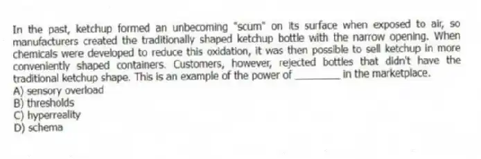 In the past, ketchup formed an unbecoming "scum" on its surface when exposed to air, so manufacturers created the traditionally shaped ketchup bottle with the narrow opening. When chemicals were developed to reduce this oxidation, it was then possible to sell ketchup in more conveniently shaped containers. Customers, however, rejected bottles that didn't have the traditional ketchup shape. This is an example of the power of ________ in the marketplace.
A) sensory overload
B) thresholds
C) hyperreality
D) schema