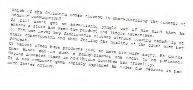 Which of the following comes closest in characterizing the concept of hedonic consumption?
A) Bill can't get an advertising jingle out of his mind when he enters a store and sees the product the jingle advertises.
B) Kim can never buy fashionable clothes without looking carefully at their construction and then feeling the quality of the cloth with her fingers.
C) Marcus often buys products just to make his wife angry. He thinks that since she is such a penny-pincher she ought to be punished. Buying unneeded items is how Marcus punishes her frugality.
D) A new computer game rapidly replaced an older one because it had much faster action.