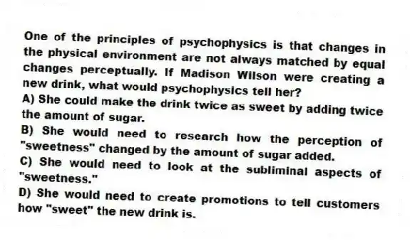 One of the principles of psychophysics is that changes in the physical environment are not always matched by equal changes perceptually. If Madison Wilson were creating a new drink, what would psychophysics tell her?
A) She could make the drink twice as sweet by adding twice the amount of sugar.
B) She would need to research how the perception of "sweetness" changed by the amount of sugar added.
C) She would need to look at the subliminal aspects of "sweetness."
D) She would need to create promotions to tell customers how "sweet" the new drink is.