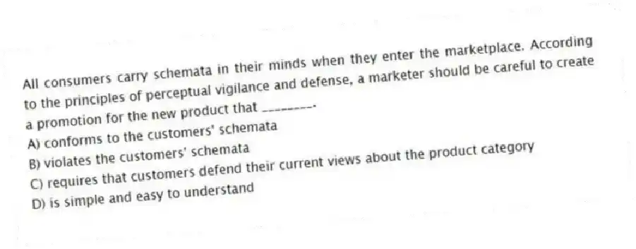 All consumers carry schemata in their minds when they enter the marketplace. According to the principles of perceptual vigilance and defense, a marketer should be careful to create a promotion for the new product that ________.
A) conforms to the customers' schemata
B) violates the customers' schemata
C) requires that customers defend their current views about the product category
D) is simple and easy to understand