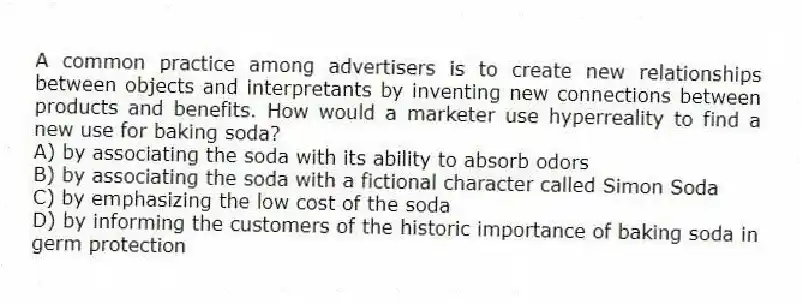 A common practice among advertisers is to create new relationships between objects and interpretants by inventing new connections between products and benefits. How would a marketer use hyperreality to find a new use for baking soda?
A) by associating the soda with its ability to absorb odors
B) by associating the soda with a fictional character called Simon Soda
C) by emphasizing the low cost of the soda
D) by informing the customers of the historic importance of baking soda in germ protection