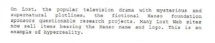 On Lost, the popular television drama with mysterious and supernatural plotlines, the fictional Hanso foundation sponsors questionable research projects. Many Lost Web sites now sell items bearing the Hanso name and logo. This is an example of hyperreality.