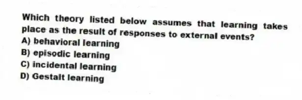 Which theory listed below assumes that learning takes place as the result of responses to external events?
A) behavioral learning
B) episodic learning
C) incidental learning
D) Gestalt learning