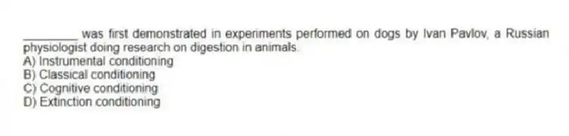 ________ was first demonstrated in experiments performed on dogs by Ivan Pavlov, a Russian physiologist doing research on digestion in animals.
A) Instrumental conditioning
B) Classical conditioning
C) Cognitive conditioning
D) Extinction conditioning