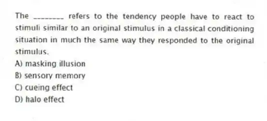 The ________ refers to the tendency people have to react to stimuli similar to an original stimulus in a classical conditioning situation in much the same way they responded to the original stimulus.
A) masking illusion
B) sensory memory
C) cueing effect
D) halo effect