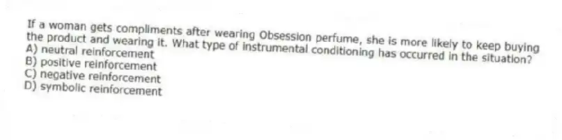 If a woman gets compliments after wearing Obsession perfume, she is more likely to keep buying the product and wearing it. What type of instrumental conditioning has occurred in the situation?
A) neutral reinforcement
B) positive reinforcement
C) negative reinforcement
D) symbolic reinforcement