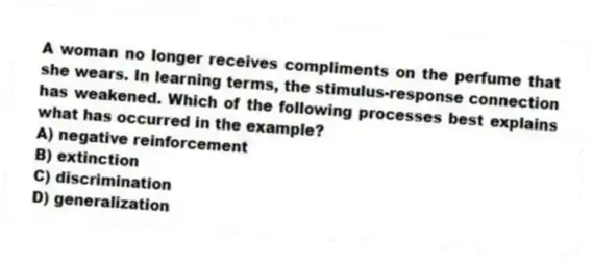 A woman no longer receives compliments on the perfume that she wears. In learning terms, the stimulus-response connection has weakened. Which of the following processes best explains what has occurred in the example?
A) negative reinforcement
B) extinction
C) discrimination
D) generalization