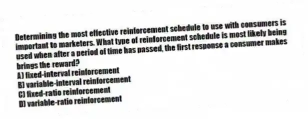 Determining the most effective reinforcement schedule to use with consumers is important to marketers. What type of reinforcement schedule is most likely being used when after a period of time has passed, the first response a consumer makes brings the reward?
A) fixed-interval reinforcement
B) variable-interval reinforcement
C) fixed-ratio reinforcement
D) variable-ratio reinforcement