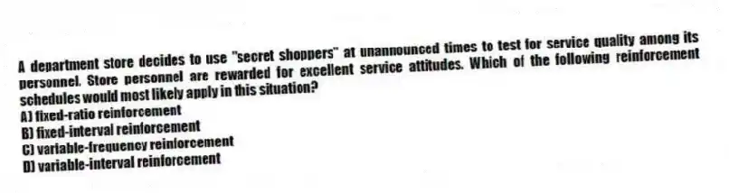 A department store decides to use "secret shoppers" at unannounced times to test for service quality among its personnel. Store personnel are rewarded for excellent service attitudes. Which of the following reinforcement schedules would most likely apply in this situation?
A) fixed-ratio reinforcement
B) fixed-interval reinforcement
C) variable-frequency reinforcement
D) variable-interval reinforcement
