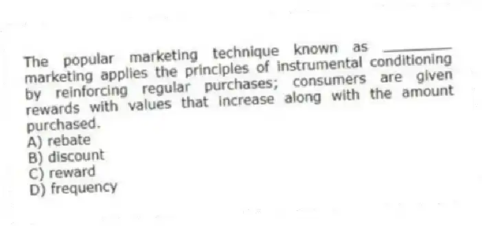 The popular marketing technique known as ________ marketing applies the principles of instrumental conditioning by reinforcing regular purchases; consumers are given rewards with values that increase along with the amount purchased.
A) rebate
B) discount
C) reward
D) frequency