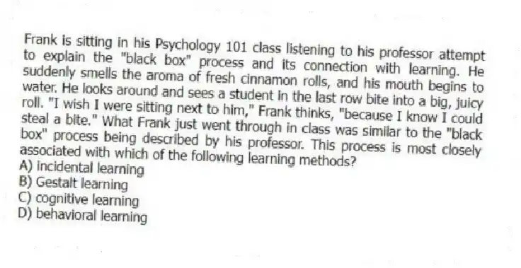 Frank is sitting in his Psychology 101 class listening to his professor attempt to explain the "black box" process and its connection with learning. He suddenly smells the aroma of fresh cinnamon rolls, and his mouth begins to water. He looks around and sees a student in the last row bite into a big, juicy roll. "I wish I were sitting next to him," Frank thinks, "because I know I could steal a bite." What Frank just went through in class was similar to the "black box" process being described by his professor. This process is most closely associated with which of the following learning methods?
A) incidental learning
B) Gestalt learning
C) cognitive learning
D) behavioral learning