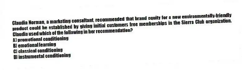 Claudia Norman, a marketing consultant, recommended that brand equity for a new environmentally-friendly product could be established by giving initial customers free memberships in the Sierra Club organization. Claudia used which of the following in her recommendation?
A) promotional conditioning
B) emotional learning
C) classical conditioning
D) instrumental conditioning
