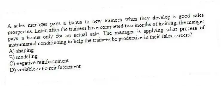 A sales manager pays a bonus to new trainees when they develop a good sales prospectus. Later, after the trainees have completed two months of training, the manger pays a bonus only for an actual sale. The manager is applying what process of instrumental conditioning to help the trainees be productive in their sales careers?
A) shaping
B) modeling
C) negative reinforcement
D) variable-ratio reinforcement