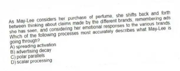 As May-Lee considers her purchase of perfume, she shifts back and forth between thinking about claims made by the different brands, remembering ads she has seen, and considering her emotional responses to the various brands. Which of the following processes most accurately describes what May-Lee is going through?
A) spreading activation
B) advertising decay
C) polar parallels
D) scalar processing
