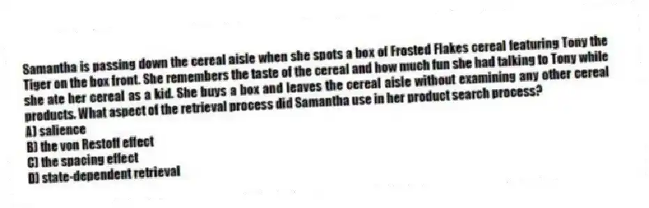Samantha is passing down the cereal aisle when she spots a box of Frosted Flakes cereal featuring Tony the Tiger on the box front. She remembers the taste of the cereal and how much fun she had talking to Tony while she ate her cereal as a kid. She buys a box and leaves the cereal aisle without examining any other cereal products. What aspect of the retrieval process did Samantha use in her product search process?
A) salience
B) the von Restoff effect
C) the spacing effect
D) state-dependent retrieval