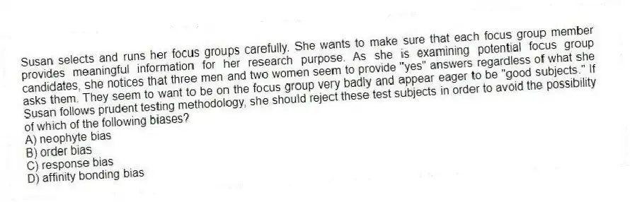 Susan selects and runs her focus groups carefully. She wants to make sure that each focus group member provides meaningful information for her research purpose. As she is examining potential focus group candidates, she notices that three men and two women seem to provide "yes" answers regardless of what she asks them. They seem to want to be on the focus group very badly and appear eager to be "good subjects." If Susan follows prudent testing methodology, she should reject these test subjects in order to avoid the possibility of which of the following biases?
A) neophyte bias
B) order bias
C) response bias
D) affinity bonding bias