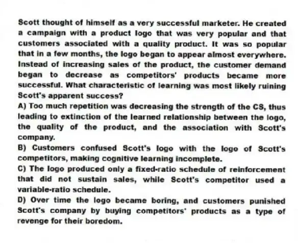 Scott thought of himself as a very successful marketer. He created a campaign with a product logo that was very popular and that customers associated with a quality product. It was so popular that in a few months, the logo began to appear almost everywhere. Instead of increasing sales of the product, the customer demand began to decrease as competitors' products became more successful. What characteristic of learning was most likely ruining Scott's apparent success?
A) Too much repetition was decreasing the strength of the CS, thus leading to extinction of the learned relationship between the logo, the quality of the product, and the association with Scott's company.
B) Customers confused Scott's logo with the logo of Scott's competitors, making cognitive learning incomplete.
C) The logo produced only a fixed-ratio schedule of reinforcement that did not sustain sales, while Scott's competitor used a variable-ratio schedule.
D) Over time the logo became boring, and customers punished Scott's company by buying competitors' products as a type of revenge for their boredom.