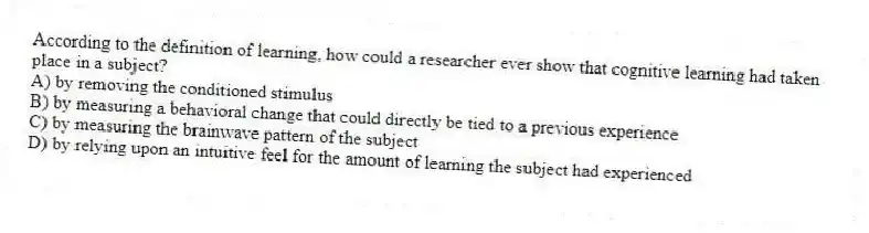 According to the definition of learning, how could a researcher ever show that cognitive learning had taken place in a subject?
A) by removing the conditioned stimulus
B) by measuring a behavioral change that could directly be tied to a previous experience
C) by measuring the brainwave pattern of the subject
D) by relying upon an intuitive feel for the amount of learning the subject had experienced