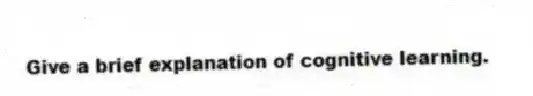 Give a brief explanation of cognitive learning.