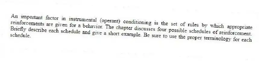 An important factor in instrumental (operant) conditioning is the set of rules by which appropriate reinforcements are given for a behavior. The chapter discusses four possible schedules of reinforcement. Briefly describe each schedule and give a short example. Be sure to use the proper terminology for each schedule.