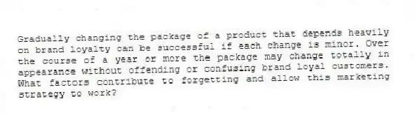 Gradually changing the package of a product that depends heavily on brand loyalty can be successful if each change is minor. Over the course of a year or more the package may change totally in appearance without offending or confusing brand loyal customers. What factors contribute to forgetting and allow this marketing strategy to work?