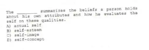 The ________ summarizes the beliefs a person holds about his own attributes and how he evaluates the self on these qualities.
A) actual self
B) self-esteem
C) self-image
D) self-concept