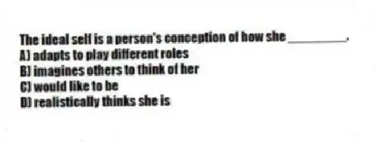 The ideal self is a person's conception of how she ________.
A) adapts to play different roles
B) imagines others to think of her
C) would like to be
D) realistically thinks she is