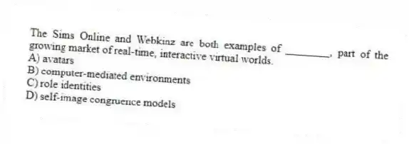 The Sims Online and Webkinz are both examples of ________, part of the growing market of real-time, interactive virtual worlds.
A) avatars
B) computer-mediated environments
C) role identities
D) self-image congruence models