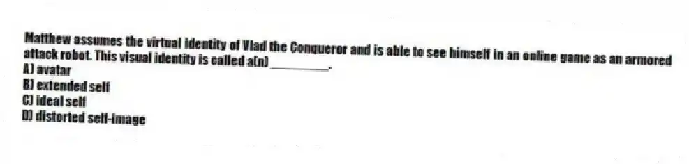 Matthew assumes the virtual identity of Vlad the Conqueror and is able to see himself in an online game as an armored attack robot. This visual identity is called a(n) ________.
A) avatar
B) extended self
C) ideal self
D) distorted self-image