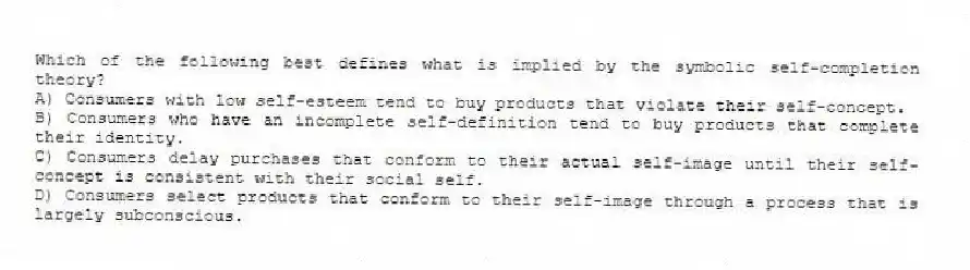 Which of the following best defines what is implied by the symbolic self-completion theory?
A) Consumers with low self-esteem tend to buy products that violate their self-concept.
B) Consumers who have an incomplete self-definition tend to buy products that complete their identity.
C) Consumers delay purchases that conform to their actual self-image until their self-concept is consistent with their social self.
D) Consumers select products that conform to their self-image through a process that is largely subconscious.