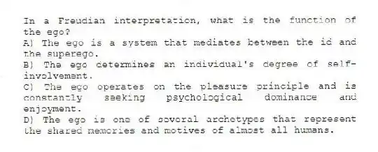 In a Freudian interpretation, what is the function of the ego?
A) The ego is a system that mediates between the id and the superego.
B) The ego determines an individual's degree of self-involvement.
C) The ego operates on the pleasure principle and is constantly seeking psychological dominance and enjoyment.
D) The ego is one of several archetypes that represent the shared memories and motives of almost all humans.