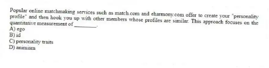 Popular online matchmaking services such as match.com and eharmony.com offer to create your "personality profile" and then hook you up with other members whose profiles are similar. This approach focuses on the quantitative measurement of ________.
A) ego
B) id
C) personality traits
D) animism