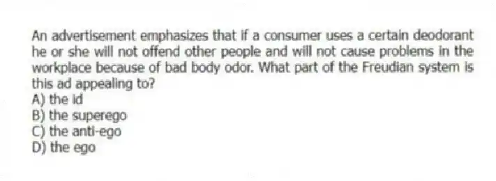 An advertisement emphasizes that if a consumer uses a certain deodorant he or she will not offend other people and will not cause problems in the workplace because of bad body odor. What part of the Freudian system is this ad appealing to?
A) the id
B) the superego
C) the anti-ego
D) the ego