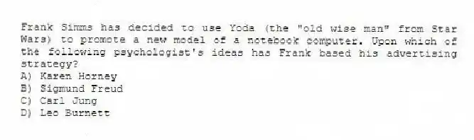 Frank Simms has decided to use Yoda (the "old wise man" from Star Wars) to promote a new model of a notebook computer. Upon which of the following psychologist's ideas has Frank based his advertising strategy?
A) Karen Horney
B) Sigmund Freud
C) Carl Jung
D) Leo Burnett