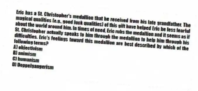 Eric has a St. Christopher's medallion that he received from his late grandfather. The magical qualities (e.g., good luck qualities) of this gift have helped Eric be less fearful about the world around him. In times of need, Eric rubs the medallion and it seems as if St. Christopher actually speaks to him through the medallion to help him through his difficulties. Eric's feelings toward this medallion are best described by which of the following terms?
A) objectivism
B) animism
C) humanism
D) Doppelgangerism