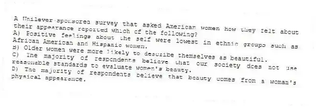 A Unilever-sponsored survey that asked American women how they felt about their appearance reported which of the following?
A) Positive feelings about the self were lowest in ethnic groups such as African American and Hispanic women.
B) Older women were more likely to describe themselves as beautiful.
C) The majority of respondents believe that our society does not use reasonable standards to evaluate women's beauty.
D) The majority of respondents believe that beauty comes from a woman's physical appearance.