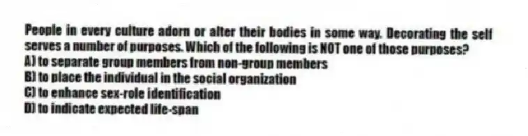 People in every culture adorn or alter their bodies in some way. Decorating the self serves a number of purposes. Which of the following is NOT one of those purposes?
A) to separate group members from non-group members
B) to place the individual in the social organization
C) to enhance sex-role identification
D) to indicate expected life-span