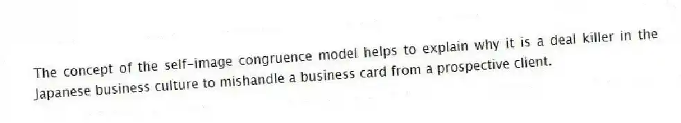 The concept of the self-image congruence model helps to explain why it is a deal killer in the Japanese business culture to mishandle a business card from a prospective client.