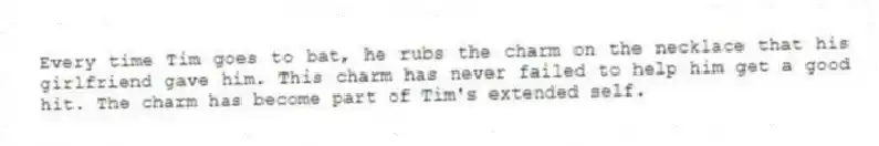 Every time Tim goes to bat, he rubs the charm on the necklace that his girlfriend gave him. This charm has never failed to help him get a good hit. The charm has become part of Tim's extended self.
