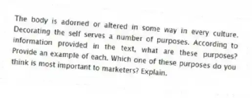 The body is adorned or altered in some way in every culture. Decorating the self serves a number of purposes. According to information provided in the text, what are these purposes? Provide an example of each. Which one of these purposes do you think is most important to marketers? Explain.