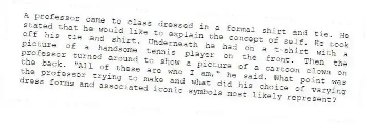 A professor came to class dressed in a formal shirt and tie. He stated that he would like to explain the concept of self. He took off his tie and shirt. Underneath he had on a t-shirt with a picture of a handsome tennis player on the front. Then the professor turned around to show a picture of a cartoon clown on the back. "All of these are who I am," he said. What point was the professor trying to make and what did his choice of varying dress forms and associated iconic symbols most likely represent?