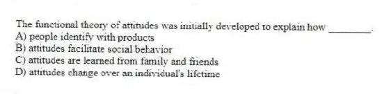 The functional theory of attitudes was initially developed to explain how ________.
A) people identify with products
B) attitudes facilitate social behavior
C) attitudes are learned from family and friends
D) attitudes change over an individual's lifetime