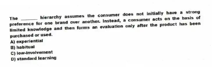 The ________ hierarchy assumes the consumer does not initially have a strong preference for one brand over another. Instead, a consumer acts on the basis of limited knowledge and then forms an evaluation only after the product has been purchased or used.
A) experiential
B) habitual
C) low-involvement
D) standard learning