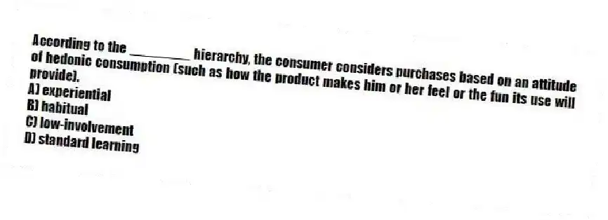 According to the ________ hierarchy, the consumer considers purchases based on an attitude of hedonic consumption (such as how the product makes him or her feel or the fun its use will provide).
A) experiential
B) habitual
C) low-involvement
D) standard learning