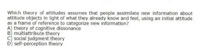 Which theory of attitudes assumes that people assimilate new information about attitude objects in light of what they already know and feel, using an initial attitude as a frame of reference to categorize new information?
A) theory of cognitive dissonance
B) multiattribute theory
C) social judgment theory
D) self-perception theory
