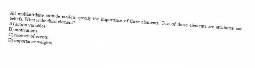 All multiattribute attitude models specify the importance of three elements. Two of those elements are attributes and beliefs. What is the third element?
A) action variables
B) motivations
C) recency of events
D) importance weights